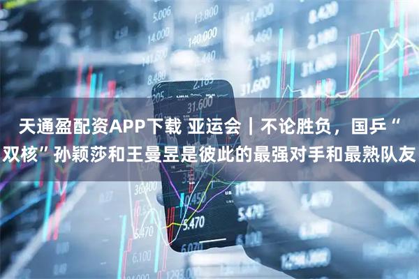 天通盈配资APP下载 亚运会｜不论胜负，国乒“双核”孙颖莎和王曼昱是彼此的最强对手和最熟队友