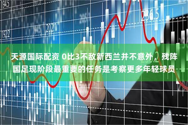 天源国际配资 0比3不敌新西兰并不意外，残阵国足现阶段最重要的任务是考察更多年轻球员